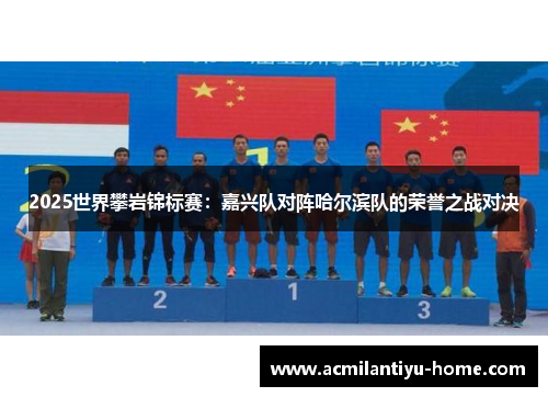 2025世界攀岩锦标赛：嘉兴队对阵哈尔滨队的荣誉之战对决