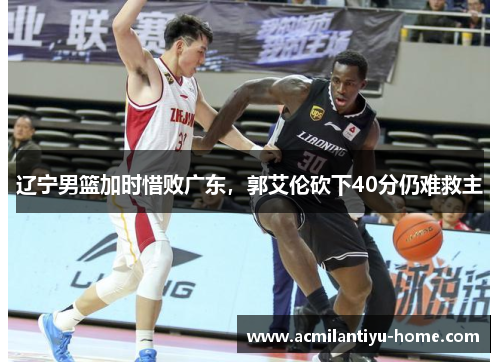 辽宁男篮加时惜败广东，郭艾伦砍下40分仍难救主