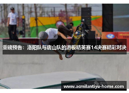 重磅预告：洛阳队与唐山队的滑板精英赛14决赛精彩对决